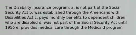 The Disability Insurance program:​ a. ​is not part of the Social Security Act b. ​was established through the Americans with Disabilities Act c. ​pays monthly benefits to dependent children who are disabled d. was not part of the Social Security Act until 1956​ e. ​provides medical care through the Medicaid program