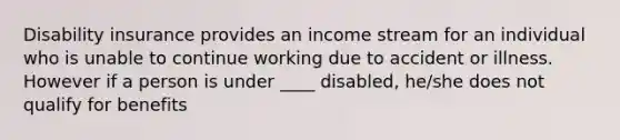 Disability insurance provides an income stream for an individual who is unable to continue working due to accident or illness. However if a person is under ____ disabled, he/she does not qualify for benefits