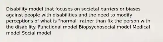 Disability model that focuses on societal barriers or biases against people with disabilities and the need to modify perceptions of what is "normal" rather than fix the person with the disability. Functional model Biopsychosocial model Medical model Social model