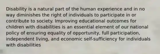 Disability is a natural part of the human experience and in no way diminishes the right of individuals to participate in or contribute to society. Improving educational outcomes for children with disabilities is an essential element of our national policy of ensuring equality of opportunity, full participation, independent living, and economic self-sufficiency for individuals with disabilities