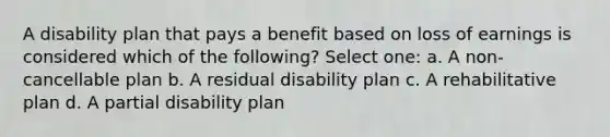 A disability plan that pays a benefit based on loss of earnings is considered which of the following? Select one: a. A non-cancellable plan b. A residual disability plan c. A rehabilitative plan d. A partial disability plan