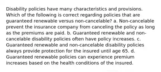 Disability policies have many characteristics and provisions. Which of the following is correct regarding policies that are guaranteed renewable versus non-cancelable? a. Non-cancelable prevent the insurance company from canceling the policy as long as the premiums are paid. b. Guaranteed renewable and non-cancelable disability policies often have policy increases. c. Guaranteed renewable and non-cancelable disability policies always provide protection for the insured until age 65. d. Guaranteed renewable policies can experience premium increases based on the health conditions of the insured.