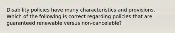 Disability policies have many characteristics and provisions. Which of the following is correct regarding policies that are guaranteed renewable versus non-cancelable?