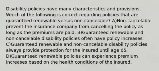 Disability policies have many characteristics and provisions. Which of the following is correct regarding policies that are guaranteed renewable versus non-cancelable? A)Non-cancelable prevent the insurance company from cancelling the policy as long as the premiums are paid. B)Guaranteed renewable and non-cancelable disability policies often have policy increases. C)Guaranteed renewable and non-cancelable disability policies always provide protection for the insured until age 65. D)Guaranteed renewable policies can experience premium increases based on the health conditions of the insured.