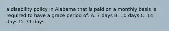 a disability policy in Alabama that is paid on a monthly basis is required to have a grace period of: A. 7 days B. 10 days C. 14 days D. 31 days