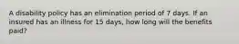 A disability policy has an elimination period of 7 days. If an insured has an illness for 15 days, how long will the benefits paid?