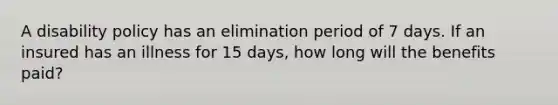 A disability policy has an elimination period of 7 days. If an insured has an illness for 15 days, how long will the benefits paid?