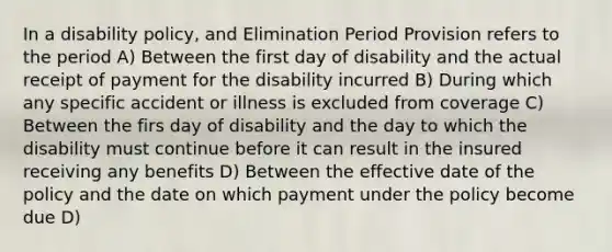 In a disability policy, and Elimination Period Provision refers to the period A) Between the first day of disability and the actual receipt of payment for the disability incurred B) During which any specific accident or illness is excluded from coverage C) Between the firs day of disability and the day to which the disability must continue before it can result in the insured receiving any benefits D) Between the effective date of the policy and the date on which payment under the policy become due D)