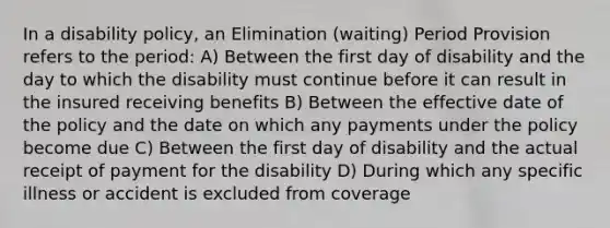 In a disability policy, an Elimination (waiting) Period Provision refers to the period: A) Between the first day of disability and the day to which the disability must continue before it can result in the insured receiving benefits B) Between the effective date of the policy and the date on which any payments under the policy become due C) Between the first day of disability and the actual receipt of payment for the disability D) During which any specific illness or accident is excluded from coverage