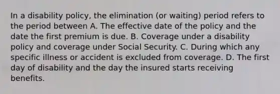 In a disability policy, the elimination (or waiting) period refers to the period between A. The effective date of the policy and the date the first premium is due. B. Coverage under a disability policy and coverage under Social Security. C. During which any specific illness or accident is excluded from coverage. D. The first day of disability and the day the insured starts receiving benefits.