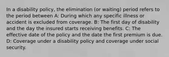 In a disability policy, the elimination (or waiting) period refers to the period between A: During which any specific illness or accident is excluded from coverage. B: The first day of disability and the day the insured starts receiving benefits. C: The effective date of the policy and the date the first premium is due. D: Coverage under a disability policy and coverage under social security.