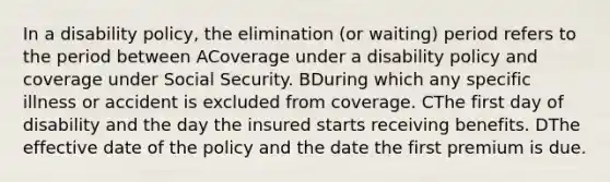 In a disability policy, the elimination (or waiting) period refers to the period between ACoverage under a disability policy and coverage under Social Security. BDuring which any specific illness or accident is excluded from coverage. CThe first day of disability and the day the insured starts receiving benefits. DThe effective date of the policy and the date the first premium is due.