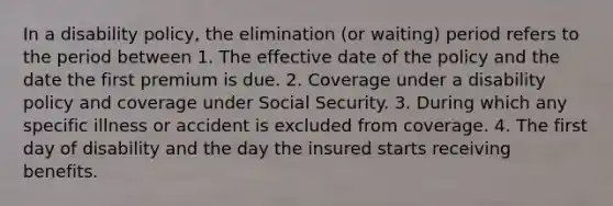 In a disability policy, the elimination (or waiting) period refers to the period between 1. The effective date of the policy and the date the first premium is due. 2. Coverage under a disability policy and coverage under Social Security. 3. During which any specific illness or accident is excluded from coverage. 4. The first day of disability and the day the insured starts receiving benefits.