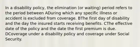 In a disability policy, the elimination (or waiting) period refers to the period between ADuring which any specific illness or accident is excluded from coverage. BThe first day of disability and the day the insured starts receiving benefits. CThe effective date of the policy and the date the first premium is due. DCoverage under a disability policy and coverage under Social Security.