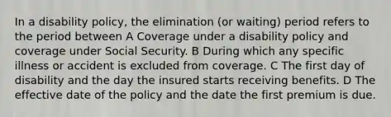 In a disability policy, the elimination (or waiting) period refers to the period between A Coverage under a disability policy and coverage under Social Security. B During which any specific illness or accident is excluded from coverage. C The first day of disability and the day the insured starts receiving benefits. D The effective date of the policy and the date the first premium is due.