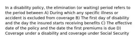 In a disability policy, the elimination (or waiting) period refers to the period between A) During which any specific illness or accident is excluded from coverage B) The first day of disability and the day the insured starts receiving benefits C) The effective date of the policy and the date the first premiums is due D) Coverage under a disability and coverage under Social Security