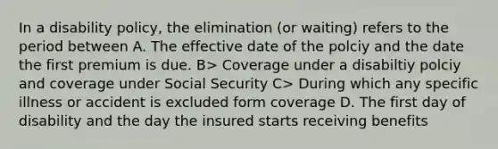 In a disability policy, the elimination (or waiting) refers to the period between A. The effective date of the polciy and the date the first premium is due. B> Coverage under a disabiltiy polciy and coverage under Social Security C> During which any specific illness or accident is excluded form coverage D. The first day of disability and the day the insured starts receiving benefits