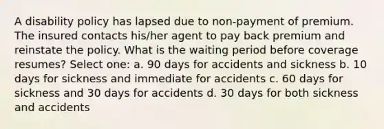 A disability policy has lapsed due to non-payment of premium. The insured contacts his/her agent to pay back premium and reinstate the policy. What is the waiting period before coverage resumes? Select one: a. 90 days for accidents and sickness b. 10 days for sickness and immediate for accidents c. 60 days for sickness and 30 days for accidents d. 30 days for both sickness and accidents