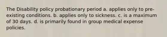 The Disability policy probationary period a. applies only to pre-existing conditions. b. applies only to sickness. c. is a maximum of 30 days. d. is primarily found in group medical expense policies.