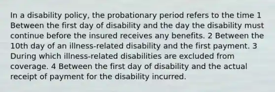 In a disability policy, the probationary period refers to the time 1 Between the first day of disability and the day the disability must continue before the insured receives any benefits. 2 Between the 10th day of an illness-related disability and the first payment. 3 During which illness-related disabilities are excluded from coverage. 4 Between the first day of disability and the actual receipt of payment for the disability incurred.