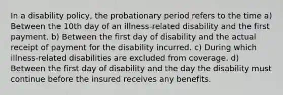 In a disability policy, the probationary period refers to the time a) Between the 10th day of an illness-related disability and the first payment. b) Between the first day of disability and the actual receipt of payment for the disability incurred. c) During which illness-related disabilities are excluded from coverage. d) Between the first day of disability and the day the disability must continue before the insured receives any benefits.