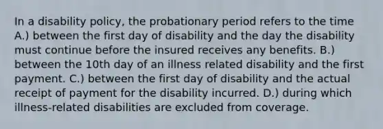 In a disability policy, the probationary period refers to the time A.) between the first day of disability and the day the disability must continue before the insured receives any benefits. B.) between the 10th day of an illness related disability and the first payment. C.) between the first day of disability and the actual receipt of payment for the disability incurred. D.) during which illness-related disabilities are excluded from coverage.