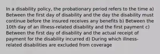 In a disability policy, the probationary period refers to the time a) Between the first day of disability and the day the disability must continue before the insured receives any benefits b) Between the 10th day of an illness-related disability and the first payment c) Between the first day of disability and the actual receipt of payment for the disability incurred d) During which illness-related disabilities are excluded from coverage