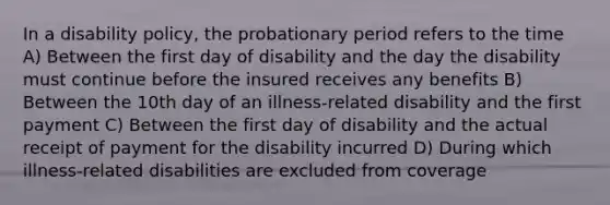 In a disability policy, the probationary period refers to the time A) Between the first day of disability and the day the disability must continue before the insured receives any benefits B) Between the 10th day of an illness-related disability and the first payment C) Between the first day of disability and the actual receipt of payment for the disability incurred D) During which illness-related disabilities are excluded from coverage