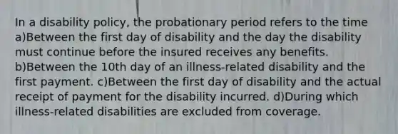 In a disability policy, the probationary period refers to the time a)Between the first day of disability and the day the disability must continue before the insured receives any benefits. b)Between the 10th day of an illness-related disability and the first payment. c)Between the first day of disability and the actual receipt of payment for the disability incurred. d)During which illness-related disabilities are excluded from coverage.