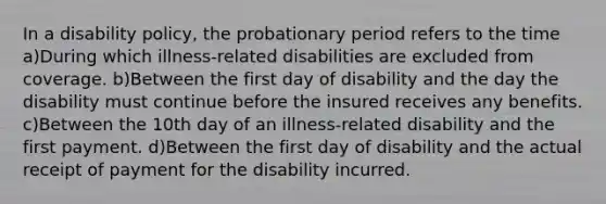 In a disability policy, the probationary period refers to the time a)During which illness-related disabilities are excluded from coverage. b)Between the first day of disability and the day the disability must continue before the insured receives any benefits. c)Between the 10th day of an illness-related disability and the first payment. d)Between the first day of disability and the actual receipt of payment for the disability incurred.