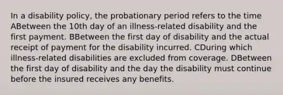 In a disability policy, the probationary period refers to the time ABetween the 10th day of an illness-related disability and the first payment. BBetween the first day of disability and the actual receipt of payment for the disability incurred. CDuring which illness-related disabilities are excluded from coverage. DBetween the first day of disability and the day the disability must continue before the insured receives any benefits.