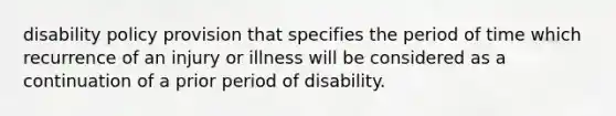 disability policy provision that specifies the period of time which recurrence of an injury or illness will be considered as a continuation of a prior period of disability.