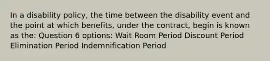 In a disability policy, the time between the disability event and the point at which benefits, under the contract, begin is known as the: Question 6 options: Wait Room Period Discount Period Elimination Period Indemnification Period