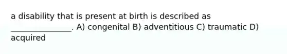 a disability that is present at birth is described as _______________. A) congenital B) adventitious C) traumatic D) acquired