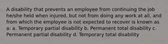 A disability that prevents an employee from continuing the job he/she held when injured, but not from doing any work at all, and from which the employee is not expected to recover is known as a: a. Temporary partial disability b. Permanent total disability c. Permanent partial disability d. Temporary total disability