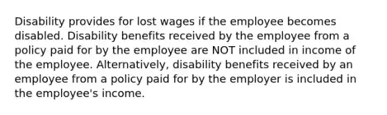 Disability provides for lost wages if the employee becomes disabled. Disability benefits received by the employee from a policy paid for by the employee are NOT included in income of the employee. Alternatively, disability benefits received by an employee from a policy paid for by the employer is included in the employee's income.