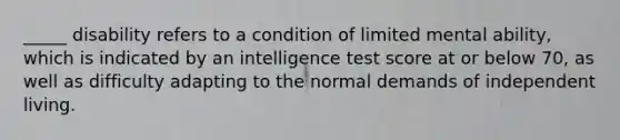 _____ disability refers to a condition of limited mental ability, which is indicated by an intelligence test score at or below 70, as well as difficulty adapting to the normal demands of independent living.