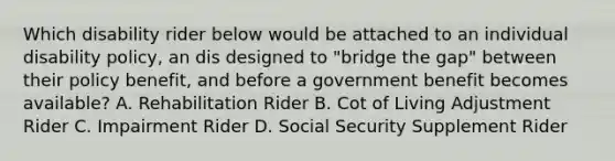 Which disability rider below would be attached to an individual disability policy, an dis designed to "bridge the gap" between their policy benefit, and before a government benefit becomes available? A. Rehabilitation Rider B. Cot of Living Adjustment Rider C. Impairment Rider D. Social Security Supplement Rider