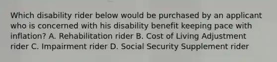 Which disability rider below would be purchased by an applicant who is concerned with his disability benefit keeping pace with inflation? A. Rehabilitation rider B. Cost of Living Adjustment rider C. Impairment rider D. Social Security Supplement rider