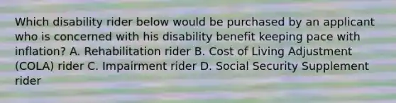 Which disability rider below would be purchased by an applicant who is concerned with his disability benefit keeping pace with inflation? A. Rehabilitation rider B. Cost of Living Adjustment (COLA) rider C. Impairment rider D. Social Security Supplement rider