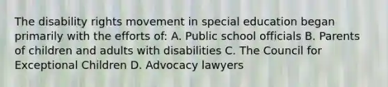 The disability rights movement in special education began primarily with the efforts of: A. Public school officials B. Parents of children and adults with disabilities C. The Council for Exceptional Children D. Advocacy lawyers