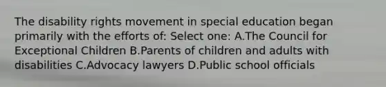 The disability rights movement in special education began primarily with the efforts of: Select one: A.The Council for Exceptional Children B.Parents of children and adults with disabilities C.Advocacy lawyers D.Public school officials