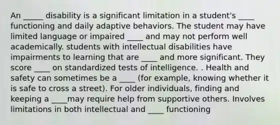 An _____ disability is a significant limitation in a student's ____ functioning and daily adaptive behaviors. The student may have limited language or impaired ____ and may not perform well academically. students with intellectual disabilities have impairments to learning that are ____ and more significant. They score ____ on standardized tests of intelligence. . Health and safety can sometimes be a ____ (for example, knowing whether it is safe to cross a street). For older individuals, finding and keeping a ____may require help from supportive others. Involves limitations in both intellectual and ____ functioning