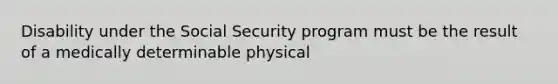 Disability under the Social Security program must be the result of a medically determinable physical