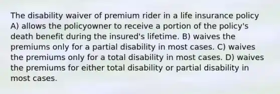 The disability waiver of premium rider in a life insurance policy A) allows the policyowner to receive a portion of the policy's death benefit during the insured's lifetime. B) waives the premiums only for a partial disability in most cases. C) waives the premiums only for a total disability in most cases. D) waives the premiums for either total disability or partial disability in most cases.