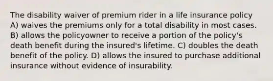 The disability waiver of premium rider in a life insurance policy A) waives the premiums only for a total disability in most cases. B) allows the policyowner to receive a portion of the policy's death benefit during the insured's lifetime. C) doubles the death benefit of the policy. D) allows the insured to purchase additional insurance without evidence of insurability.