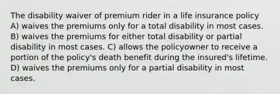 The disability waiver of premium rider in a life insurance policy A) waives the premiums only for a total disability in most cases. B) waives the premiums for either total disability or partial disability in most cases. C) allows the policyowner to receive a portion of the policy's death benefit during the insured's lifetime. D) waives the premiums only for a partial disability in most cases.