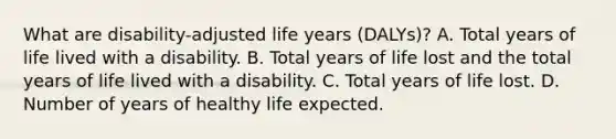 What are disability-adjusted life years (DALYs)? A. Total years of life lived with a disability. B. Total years of life lost and the total years of life lived with a disability. C. Total years of life lost. D. Number of years of healthy life expected.