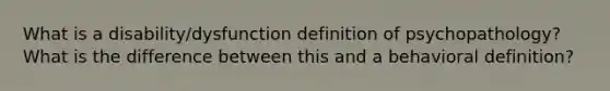 What is a disability/dysfunction definition of psychopathology? What is the difference between this and a behavioral definition?