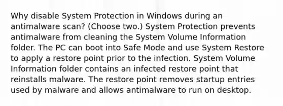 Why disable System Protection in Windows during an antimalware scan? (Choose two.) System Protection prevents antimalware from cleaning the System Volume Information folder. The PC can boot into Safe Mode and use System Restore to apply a restore point prior to the infection. System Volume Information folder contains an infected restore point that reinstalls malware. The restore point removes startup entries used by malware and allows antimalware to run on desktop.